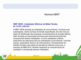 Normas ABNT
NBR 14039 – Instalações Elétricas de Média Tensão,
de 1,0 kV a 36,2 Kv
A NBR 14039 abrange as instalações de consumidores, incluindo suas
subestações, dentro da faixa de tensão especificada. Ela não inclui as
redes de distribuição das empresas concessionárias de energia elétrica.
Além de todas as prescrições técnicas para dimensionamento dos
componentes dessas instalações, a norma estabelece critérios
específicos de segurança para as subestações consumidoras, incluindo
acesso, parâmetros físicos e de infra-estrutura. Procedimentos de
trabalho também são objeto de atenção da referida norma que, a
exemplo da NBR 5410, também especifica as características de
aceitação e manutenção dessas instalações.
 