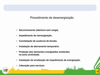 • Seccionamento (abertura sem carga).
• Impedimento de reenergização.
• Constatação de ausência de tensão.
• Instalação de aterramento temporário.
• Proteção dos elementos energizados existentes
na zona controlada.
• Instalação da sinalização de impedimento de energização.
• Liberação para serviços
Procedimento de desenergização
 