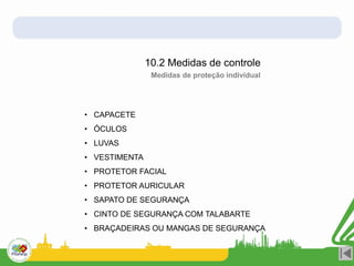 10.2 Medidas de controle
• CAPACETE
• ÓCULOS
• LUVAS
• VESTIMENTA
• PROTETOR FACIAL
• PROTETOR AURICULAR
• SAPATO DE SEGURANÇA
• CINTO DE SEGURANÇA COM TALABARTE
• BRAÇADEIRAS OU MANGAS DE SEGURANÇA
Medidas de proteção individual
 