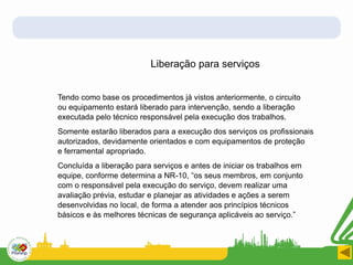Liberação para serviços
Tendo como base os procedimentos já vistos anteriormente, o circuito
ou equipamento estará liberado para intervenção, sendo a liberação
executada pelo técnico responsável pela execução dos trabalhos.
Somente estarão liberados para a execução dos serviços os profissionais
autorizados, devidamente orientados e com equipamentos de proteção
e ferramental apropriado.
Concluída a liberação para serviços e antes de iniciar os trabalhos em
equipe, conforme determina a NR-10, “os seus membros, em conjunto
com o responsável pela execução do serviço, devem realizar uma
avaliação prévia, estudar e planejar as atividades e ações a serem
desenvolvidas no local, de forma a atender aos princípios técnicos
básicos e às melhores técnicas de segurança aplicáveis ao serviço.”
 