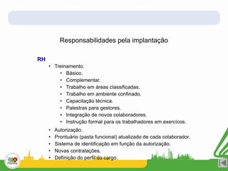 Responsabilidades pela implantação
RH
• Treinamento.
• Básico.
• Complementar.
• Trabalho em áreas classificadas.
• Trabalho em ambiente confinado.
• Capacitação técnica.
• Palestras para gestores.
• Integração de novos colaboradores.
• Instrução formal para os trabalhadores em exercícos.
• Autorização.
• Prontuário (pasta funcional) atualizado de cada colaborador.
• Sistema de identificação em função da autorização.
• Novas contratações.
• Definição do perfil do cargo.
 
