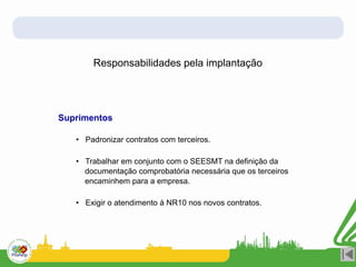 Responsabilidades pela implantação
Suprimentos
• Padronizar contratos com terceiros.
• Trabalhar em conjunto com o SEESMT na definição da
documentação comprobatória necessária que os terceiros
encaminhem para a empresa.
• Exigir o atendimento à NR10 nos novos contratos.
 
