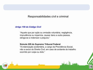 Responsabilidades cívil e criminal
Artigo 159 do Código Civil
“Aquele que por ação ou omissão voluntária, negligência,
imprudência ou imperícia, causar dano a outra pessoa,
obriga-se a indenizar o prejuízo.”
Súmula 229 do Supremo Tribunal Federal
“A indenização acidentária, a cargo da Previdência Social,
não a exclui do Direito Civil, em caso de acidente do trabalho
ocorrido por culpa ou dolo.”
 