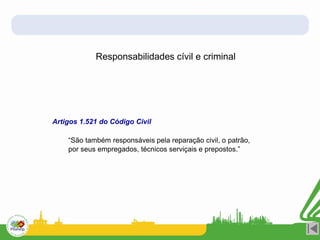 Responsabilidades cívil e criminal
Artigos 1.521 do Código Civil
“São também responsáveis pela reparação civil, o patrão,
por seus empregados, técnicos serviçais e prepostos.”
 