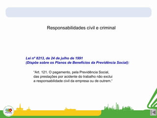 Responsabilidades cívil e criminal
Lei nº 8213, de 24 de julho de 1991
(Dispõe sobre os Planos de Benefícios da Previdência Social):
“Art. 121. O pagamento, pela Previdência Social,
das prestações por acidente do trabalho não exclui
a responsabilidade civil da empresa ou de outrem.“
 
