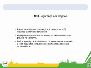 10.3 Segurança em projetos
• Prever recursos para desenergização (conforme 10.5),
incluindo aterramento temporário.
• O projeto deve considerar as influências externas conforme
previsto na NBR5410.
• Definir a configuração do sistema de aterramento e a conexão
à terra das partes condutoras não destinadas à condução
da eletricidade.
 