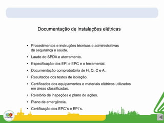 Documentação de instalações elétricas
• Procedimentos e instruções técnicas e administrativas
de segurança e saúde.
• Laudo do SPDA e aterramento.
• Especificação dos EPI e EPC e o ferramental.
• Documentação comprobatória de H, Q, C e A.
• Resultados dos testes de isolação.
• Certificados dos equipamentos e materiais elétricos utilizados
em áreas classificadas.
• Relatório de inspeções e plano de ações.
• Plano de emergência.
• Certificação dos EPC`s e EPI`s.
 