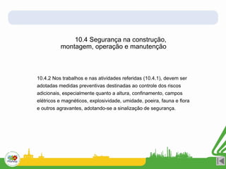 10.4.2 Nos trabalhos e nas atividades referidas (10.4.1), devem ser
adotadas medidas preventivas destinadas ao controle dos riscos
adicionais, especialmente quanto a altura, confinamento, campos
elétricos e magnéticos, explosividade, umidade, poeira, fauna e flora
e outros agravantes, adotando-se a sinalização de segurança.
10.4 Segurança na construção,
montagem, operação e manutenção
 
