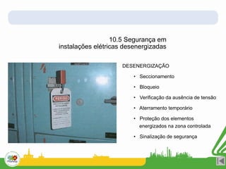 10.5 Segurança em
instalações elétricas desenergizadas
DESENERGIZAÇÃO
• Seccionamento
• Bloqueio
• Verificação da ausência de tensão
• Aterramento temporário
• Proteção dos elementos
energizados na zona controlada
• Sinalização de segurança
 