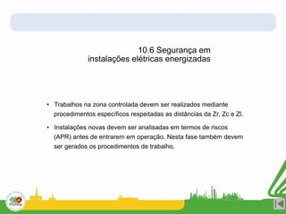 • Trabalhos na zona controlada devem ser realizados mediante
procedimentos específicos respeitadas as distâncias da Zr, Zc e Zl.
• Instalações novas devem ser analisadas em termos de riscos
(APR) antes de entrarem em operação. Nesta fase também devem
ser gerados os procedimentos de trabalho.
10.6 Segurança em
instalações elétricas energizadas
 