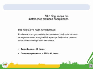 10.6 Segurança em
instalações elétricas energizadas
PRÉ REQUISITO PARA AUTORIZAÇÃO
Estabelece a obrigatoriedade de treinamento básico em técnicas
de segurança com energia elétrica para profissionais e pessoas
autorizadas a interagir com eletricidade.
• Curso básico – 40 horas
• Curso complementar – SEP – 40 horas
 
