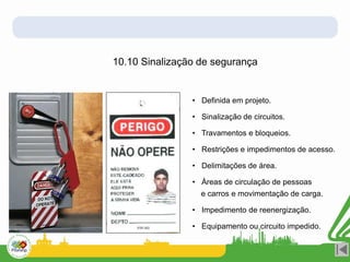 10.10 Sinalização de segurança
• Definida em projeto.
• Sinalização de circuitos.
• Travamentos e bloqueios.
• Restrições e impedimentos de acesso.
• Delimitações de área.
• Áreas de circulação de pessoas
e carros e movimentação de carga.
• Impedimento de reenergização.
• Equipamento ou circuito impedido.
 