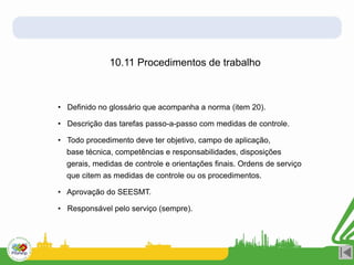10.11 Procedimentos de trabalho
• Definido no glossário que acompanha a norma (item 20).
• Descrição das tarefas passo-a-passo com medidas de controle.
• Todo procedimento deve ter objetivo, campo de aplicação,
base técnica, competências e responsabilidades, disposições
gerais, medidas de controle e orientações finais. Ordens de serviço
que citem as medidas de controle ou os procedimentos.
• Aprovação do SEESMT.
• Responsável pelo serviço (sempre).
 