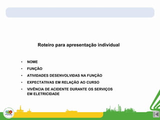 Roteiro para apresentação individual
• NOME
• FUNÇÃO
• ATIVIDADES DESENVOLVIDAS NA FUNÇÃO
• EXPECTATIVAS EM RELAÇÃO AO CURSO
• VIVÊNCIA DE ACIDENTE DURANTE OS SERVIÇOS
EM ELETRICIDADE
 