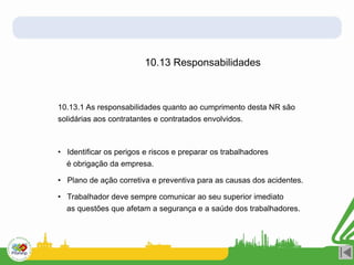 10.13 Responsabilidades
10.13.1 As responsabilidades quanto ao cumprimento desta NR são
solidárias aos contratantes e contratados envolvidos.
• Identificar os perigos e riscos e preparar os trabalhadores
é obrigação da empresa.
• Plano de ação corretiva e preventiva para as causas dos acidentes.
• Trabalhador deve sempre comunicar ao seu superior imediato
as questões que afetam a segurança e a saúde dos trabalhadores.
 