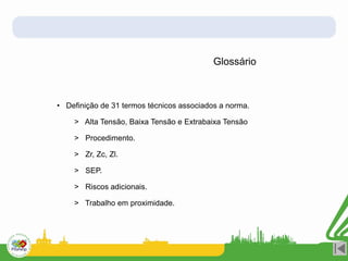 Glossário
• Definição de 31 termos técnicos associados a norma.
> Alta Tensão, Baixa Tensão e Extrabaixa Tensão
> Procedimento.
> Zr, Zc, Zl.
> SEP.
> Riscos adicionais.
> Trabalho em proximidade.
 