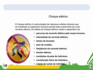 O choque elétrico é a perturbação de natureza e efeitos diversos que
se manifesta no organismo humano quando este é percorrido por uma
corrente elétrica. Os efeitos do choque elétrico variam e dependem de:
• percurso da corrente elétrica pelo corpo humano;
• intensidade da corrente elétrica;
• tempo de duração;
• área de contato;
• freqüência da corrente elétrica;
• tensão elétrica;
• condições da pele do indivíduo;
• constituição física do indivíduo;
• estado de saúde do indivíduo.
Choque elétrico
 