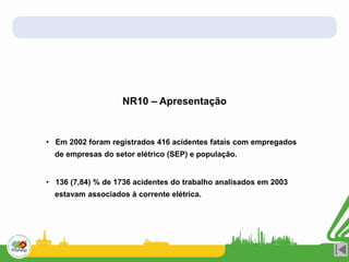 NR10 – Apresentação
• Em 2002 foram registrados 416 acidentes fatais com empregados
de empresas do setor elétrico (SEP) e população.
• 136 (7,84) % de 1736 acidentes do trabalho analisados em 2003
estavam associados à corrente elétrica.
 