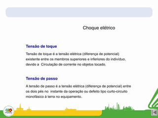 Choque elétrico
Tensão de toque
Tensão de passo
Tensão de toque é a tensão elétrica (diferença de potencial)
existente entre os membros superiores e inferiores do indivíduo,
devido a Circulação de corrente no objetos tocado.
A tensão de passo é a tensão elétrica (diferença de potencial) entre
os dois pés no instante da operação ou defeito tipo curto-circuito
monofásico à terra no equipamento.
 