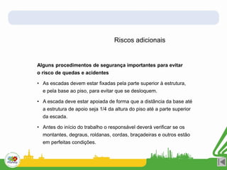 Riscos adicionais
Alguns procedimentos de segurança importantes para evitar
o risco de quedas e acidentes
• As escadas devem estar fixadas pela parte superior à estrutura,
e pela base ao piso, para evitar que se desloquem.
• A escada deve estar apoiada de forma que a distância da base até
a estrutura de apoio seja 1/4 da altura do piso até a parte superior
da escada.
• Antes do início do trabalho o responsável deverá verificar se os
montantes, degraus, roldanas, cordas, braçadeiras e outros estão
em perfeitas condições.
 