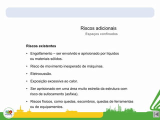 Riscos adicionais
Espaços confinados
Riscos existentes
• Engolfamento – ser envolvido e aprisionado por líquidos
ou materiais sólidos.
• Risco de movimento inesperado de máquinas.
• Eletrocussão.
• Exposição excessiva ao calor.
• Ser aprisionado em uma área muito estreita da estrutura com
risco de sufocamento (asfixia).
• Riscos físicos, como quedas, escombros, quedas de ferramentas
ou de equipamentos.
 