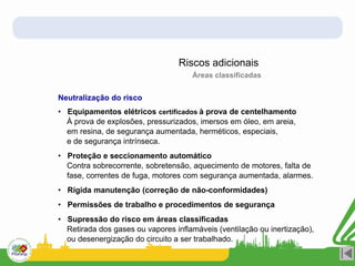 Riscos adicionais
Neutralização do risco
Áreas classificadas
• Equipamentos elétricos certificados à prova de centelhamento
À prova de explosões, pressurizados, imersos em óleo, em areia,
em resina, de segurança aumentada, herméticos, especiais,
e de segurança intrínseca.
• Proteção e seccionamento automático
Contra sobrecorrente, sobretensão, aquecimento de motores, falta de
fase, correntes de fuga, motores com segurança aumentada, alarmes.
• Rígida manutenção (correção de não-conformidades)
• Permissões de trabalho e procedimentos de segurança
• Supressão do risco em áreas classificadas
Retirada dos gases ou vapores inflamáveis (ventilação ou inertização),
ou desenergização do circuito a ser trabalhado.
 