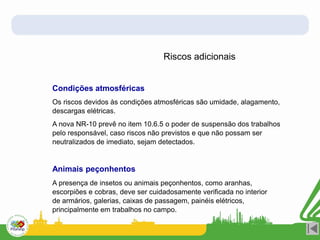 Riscos adicionais
Condições atmosféricas
Os riscos devidos às condições atmosféricas são umidade, alagamento,
descargas elétricas.
A nova NR-10 prevê no item 10.6.5 o poder de suspensão dos trabalhos
pelo responsável, caso riscos não previstos e que não possam ser
neutralizados de imediato, sejam detectados.
Animais peçonhentos
A presença de insetos ou animais peçonhentos, como aranhas,
escorpiões e cobras, deve ser cuidadosamente verificada no interior
de armários, galerias, caixas de passagem, painéis elétricos,
principalmente em trabalhos no campo.
 