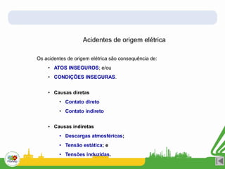 Acidentes de origem elétrica
Os acidentes de origem elétrica são consequência de:
• ATOS INSEGUROS; e/ou
• CONDIÇÕES INSEGURAS.
• Causas diretas
• Contato direto
• Contato indireto
• Causas indiretas
• Descargas atmosféricas;
• Tensão estática; e
• Tensões induzidas.
 