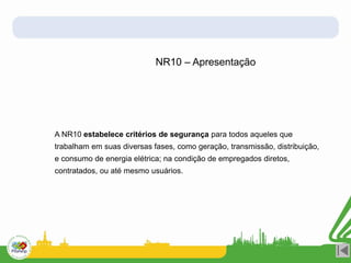 A NR10 estabelece critérios de segurança para todos aqueles que
trabalham em suas diversas fases, como geração, transmissão, distribuição,
e consumo de energia elétrica; na condição de empregados diretos,
contratados, ou até mesmo usuários.
NR10 – Apresentação
 