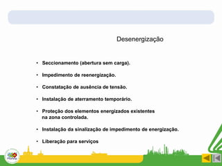 Desenergização
• Seccionamento (abertura sem carga).
• Impedimento de reenergização.
• Constatação de ausência de tensão.
• Instalação de aterramento temporário.
• Proteção dos elementos energizados existentes
na zona controlada.
• Instalação da sinalização de impedimento de energização.
• Liberação para serviços
 