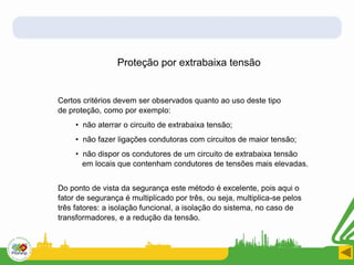 Proteção por extrabaixa tensão
Certos critérios devem ser observados quanto ao uso deste tipo
de proteção, como por exemplo:
• não aterrar o circuito de extrabaixa tensão;
• não fazer ligações condutoras com circuitos de maior tensão;
• não dispor os condutores de um circuito de extrabaixa tensão
em locais que contenham condutores de tensões mais elevadas.
Do ponto de vista da segurança este método é excelente, pois aqui o
fator de segurança é multiplicado por três, ou seja, multiplica-se pelos
três fatores: a isolação funcional, a isolação do sistema, no caso de
transformadores, e a redução da tensão.
 