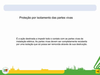 Proteção por isolamento das partes vivas
É a ação destinada a impedir todo o contato com as partes vivas da
instalação elétrica. As partes vivas devem ser completamente recoberta
por uma isolação que só possa ser removida através de sua destruição.
 