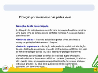Proteção por isolamento das partes vivas
Isolação dupla ou reforçada
A utilização de isolação dupla ou reforçada tem como finalidade propiciar
uma dupla linha de defesa contra contatos indiretos. A isolação dupla é
constituída de:
• Isolação básica – Isolação aplicada às partes vivas, destinada a
assegurar proteção básica contra choques.
• Isolação suplementar – Isolação independente e adicional à isolação
básica, destinada a assegurar proteção contra choques elétricos em caso
de falha da isolação básica (ou seja, assegurar proteção supletiva).
Comumente, são utilizados sistemas de isolação dupla em alguns
eletrodomésticos e ferramentas elétricas portáteis (furadeiras, lixadeiras,
etc.). Neste caso, em sua plaqueta de identificação haverá um símbolo
indicativo gravado, ou seja, dois quadrados de lados diferentes,
paralelos, um dentro do outro.
 