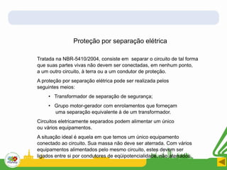 Proteção por separação elétrica
Tratada na NBR-5410/2004, consiste em separar o circuito de tal forma
que suas partes vivas não devem ser conectadas, em nenhum ponto,
a um outro circuito, à terra ou a um condutor de proteção.
A proteção por separação elétrica pode ser realizada pelos
seguintes meios:
• Transformador de separação de segurança;
• Grupo motor-gerador com enrolamentos que forneçam
uma separação equivalente à de um transformador.
Circuitos eletricamente separados podem alimentar um único
ou vários equipamentos.
A situação ideal é aquela em que temos um único equipamento
conectado ao circuito. Sua massa não deve ser aterrada. Com vários
equipamentos alimentados pelo mesmo circuito, estes devem ser
ligados entre si por condutores de eqüipotencialidade, não aterrados.
 