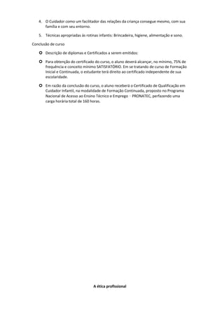 4. O Cuidador como um facilitador das relações da criança consegue mesmo, com sua
família e com seu entorno.
5. Técnicas apropriadas às rotinas infantis: Brincadeira, higiene, alimentação e sono.
Conclusão de curso
 Descrição de diplomas e Certificados a serem emitidos:
 Para obtenção do certificado do curso, o aluno deverá alcançar, no mínimo, 75% de
frequência e conceito mínimo SATISFATÓRIO. Em se tratando de curso de Formação
Inicial e Continuada, o estudante terá direito ao certificado independente de sua
escolaridade.
 Em razão da conclusão do curso, o aluno receberá o Certificado de Qualificação em
Cuidador Infantil, na modalidade de Formação Continuada, proposto no Programa
Nacional de Acesso ao Ensino Técnico e Emprego – PRONATEC, perfazendo uma
carga horária total de 160 horas.
A ética profissional
 