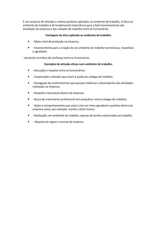 É um conjunto de atitudes e valores positivos aplicados no ambiente de trabalho. A ética no
ambiente de trabalho é de fundamental importância para o bom funcionamento das
atividades da empresa e das relações de trabalho entre os funcionários.
Vantagens da ética aplicada ao ambiente de trabalho:
 - Maior nível de produção na empresa;
 - Favorecimento para a criação de um ambiente de trabalho harmonioso, respeitoso
e agradável;
- Aumento no índice de confiança entre os funcionários.
Exemplos de atitudes éticas num ambiente de trabalho:
 - Educação e respeito entre os funcionários;
 - Cooperação e atitudes que visam à ajuda aos colegas de trabalho;
 - Divulgação de conhecimentos que possam melhorar o desempenho das atividades
realizadas na empresa;
 - Respeito à hierarquia dentro da empresa;
 - Busca de crescimento profissional sem prejudicar outros colegas de trabalho;
 - Ações e comportamentos que visam criar um clima agradável e positivo dentro da
empresa como, por exemplo, manter o bom humor;
 - Realização, em ambiente de trabalho, apenas de tarefas relacionadas ao trabalho;
 - Respeito às regras e normas da empresa
 