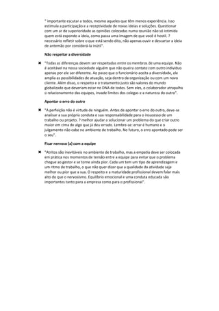 “ importante escutar a todos, mesmo aqueles que têm menos experiência. Isso
estimula a participação e a receptividade de novas ideias e soluções. Questionar
com um ar de superioridade as opiniões colocadas numa reunião não só intimida
quem está expondo a ideia, como passa uma imagem de que você é hostil. ?
necessário refletir sobre o que está sendo dito, não apenas ouvir e descartar a ideia
de antemão por considerá-la inútil".
Não respeitar a diversidade
 "Todas as diferenças devem ser respeitadas entre os membros de uma equipe. Não
é aceitável na nossa sociedade alguém que não queira contato com outro indivíduo
apenas por ele ser diferente. Ao passo que o funcionário aceita a diversidade, ele
amplia as possibilidades de atuação, seja dentro da organização ou com um novo
cliente. Além disso, o respeito e o tratamento justo são valores do mundo
globalizado que deveriam estar no DNA de todos. Sem eles, o colaborador atrapalha
o relacionamento das equipes, invade limites dos colegas e a natureza do outro".
Apontar o erro do outro
 "A perfeição não é virtude de ninguém. Antes de apontar o erro do outro, deve-se
analisar a sua própria conduta e sua responsabilidade para o insucesso de um
trabalho ou projeto. ? melhor ajudar a solucionar um problema do que criar outro
maior em cima de algo que já deu errado. Lembre-se: errar é humano e o
julgamento não cabe no ambiente de trabalho. No futuro, o erro apontado pode ser
o seu".
Ficar nervoso (a) com a equipe
 "Atritos são inevitáveis no ambiente de trabalho, mas a empatia deve ser colocada
em prática nos momentos de tensão entre a equipe para evitar que o problema
chegue ao gestor e se torne ainda pior. Cada um tem um tipo de aprendizagem e
um ritmo de trabalho, o que não quer dizer que a qualidade da atividade seja
melhor ou pior que a sua. O respeito e a maturidade profissional devem falar mais
alto do que o nervosismo. Equilíbrio emocional e uma conduta educada são
importantes tanto para a empresa como para o profissional".
 