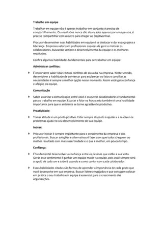 Trabalho em equipe
Trabalhar em equipe não é apenas trabalhar em conjunto é preciso de
compartilhamento. Os resultados nunca são alcançados apenas por uma pessoa, é
preciso compartilhar com o outro para chegar ao objetivo final.
Procurar desenvolver suas habilidades em equipe é se destacar e dar espaço para a
liderança. Empresas valorizam profissionais capazes de gerir e motivar os
colaboradores, buscando sempre o desenvolvimento da equipe e os melhores
resultados.
Confira algumas habilidades fundamentais para se trabalhar em equipe:
Administrar conflitos:
 É importante saber lidar com os conflitos do dia a dia na empresa. Neste sentido,
desenvolver a habilidade de conversar para esclarecer os fatos e conciliar as
necessidades é sempre a melhor opção nesse momento. Assim você gera confiança
e afeição da equipe.
Comunicação
 Saber valorizar a comunicação entre você e os outros colaboradores é fundamental
para o trabalho em equipe. Escutar e falar na hora certa também é uma habilidade
importante para que o ambiente se torne agradável e produtivo.
Proatividade:
 Tomar atitude é um ponto positivo. Estar sempre disposto a ajudar e a resolver os
problemas ajuda no seu desenvolvimento de sua equipe.
Inovar:
 Procurar inovar é sempre importante para o crescimento da empresa e dos
profissionais. Buscar soluções e alternativas é fazer com que todos cheguem ao
melhor resultado com mais assertividade e o que é melhor, em pouco tempo.
Confiança:
 É fundamental desenvolver a confiança entre as pessoas que estão a sua volta.
Gerar esse sentimento é ganhar um espaço maior na equipe, pois você sempre será
o apoio de cada um e saberá quando e como contar com cada colaborador.
 Essas habilidades citadas são formas de aprender a importância de cada gesto que
você desenvolve em sua empresa. Buscar líderes engajados e que consigam colocar
em prática o seu trabalho em equipe é essencial para o crescimento das
organizações.
 