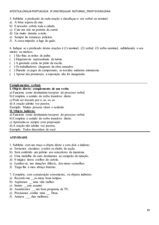 APOSTILA LÍNGUA PORTUGUESA 3º ANOREGULAR NOTURNO_PROFªEVERALDINA
10
5. Sublinhe o predicado de cada oração e classifique-o em verbal ou nominal:
a) A brisa soprou do mar.
b) 0 nevoeiro cobriu toda a cidade.
c) Caiu um raio na porteira do curral.
d) Lia muito durante a noite.
e) Sempre lia romances policiais.
f) A cerca impediu a fuga do gado.
6. Indique se o predicado destas orações é (1) nominal; (2) verbal; (3) verbo-nominal, sublinhando o seu
núcleo ou núcleos:
( ) São frias as noites de junho.
( ) Elegeram-no representante da turma.
( ) A garotada corria no pátio da escola.
( ) Os trabalhadores chegaram da obra cansados.
( ) Durante os jogos do campeonato, as torcidas andaram entusiasma
( ) Apesar das promessas, a exposição não foi inaugurada.
______________________________________________________________________________________
Complementos verbais
I. Objeto direto: complemento de um verbo
a) Funciona como destinatário/receptor do processo verbal.
b) Completa o sentido do verbo transitivo direto
c) Pode ser trocado por o, as, os, as.
d) A oração admite voz passiva.
Exemplo: Muitas pessoas viram o acidente
II. Objeto indireto:
a) Funciona como destinatário/receptor do processo verbal.
b) Completa o sentido do verbo transitivo direto.
c) Apresenta-se sempre com preposição
d) A oração não admite voz passiva.
Exemplo: Todos discordam de você.
ATIVIDADE
1. Sublinhe com um traço o objeto direto e com dois o indireto:
a) Enviamos circulares a todos os chefes de seção.
b) Será conferido um prêmio aos vencedores da maratona.
c) Uma medalha de ouro destinamos ao campeão de natação.
d) 0 mágico tirava coelhos da cartola.
e) Lembre-se, nas situações difíceis, dos meus--conselhos.
f) Trago-lhe o meu abraço fraterno.
7. Complete, com a preposição conveniente, os objetos indiretos:
a) Recordo-me __os meus bons tempos.
b) Aspiramos __ uma vida melhor.
c) Insisto __este assunto.
d) Assistiremos __ um bom programa de TV.
e) Precisamos confiar mais __ Deus.
f) Ansiava ___ dias melhores.
 