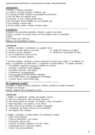 APOSTILA LÍNGUA PORTUGUESA 3º ANOREGULAR NOTURNO_PROFªEVERALDINA
12
ATIVIDADES:
1) Sublinhe os adjuntos adnominais:
a) A violência não podia prejudicar o belíssimo jogo.
b) A esperançosa família acreditava na propaganda governamental.
c) Uma vida digna era a aspiração geral.
d) A televisão, às vezes, divulga produtos falsos.
e) Três reportagens foram escolhidas por um competente júri.
f) Você conseguiu o décimo lugar.
g) Há duas estradas ótimas, cortando a próspera região.
_______________________________________________________________________________________
II. Predicativo:
a) Exprime uma característica/qualidade atribuída ao sujeito ou ao objeto.
b) Liga-se ao sujeito ou ao objeto através de verbo de ligação (claro ou subtendido)
Exemplo:
Toda a cidade estava silenciosa.
Elegeram José representante de turma.
ATIVIDADE
1. Sublinhe e classifique os predicativos nas seguintes frases:
a) Os velhos do asilo olhavam a rua tristes.
b) O boato é um vício detestável.
c) Eles o consideravam homem de bem.
d) A verdade é que nunca mentimos.
e) Sempre lhe chamavam de ingrato.
f) Elegeram-no representante da turma.
2. Nas frases seguintes, classifique os termos destacados de acordo com o código: ( 1 ) predicativo do
sujeito, ( 2 ) predicativo do objeto direto, ( 3 ) predicativo do objeto indireto, ( 4 ) adjunto adnominal.
( ) Os candidatos aguardavam nervosos o resultado do concurso.
( ) Achamos a conferência muito monótona.
( ) Os exilados deixavam o país tristes.
( ) Chamaram-lhe de incompetente.
( ) Fatos estranhos ocorreram naquela madrugada.
( ) Passei minha infância nas tranqüilas ruas de Botafogo.
( ) A notícia deixou o pobre homem feliz.
_______________________________________________________
III. Complemento nominal:
a) Completa o sentido de nomes (substantivos abstratos, advérbios) de sentido incompleto.
b) Sempre com repetição.
Exemplo: Ninguém ficou preocupado com ele.
ATIVIDADE
1. Sublinhe os complementos nominais das seguintes orações:
a) Tudo isso é inteiramente inútil à harmonia dos povos.
b) Sob o grande guarda-sol vermelho, ele distingue o vulto da namorada.
c) Quem responderia com referência a essas críticas?
d) Tenho receio de que ele faltará com a palavra empenhada.
e) A reclamação que fizeram tornou-se útil às autoridades.
f) Nele ninguém tinha confiança.
2. Sublinhe e classifique (1) objeto indireto; (2) complemento nominal:
( ) Tinha ódio às injustiças.
( ) Nada sei relativamente a este assunto.
( ) Não duvides nunca de mim.
( ) A notícia do acidente espalhou-se por todo o bairro.
( ) Não depende de nós a aprovação unânime.
( ) Tenho certeza da sua inocência
 