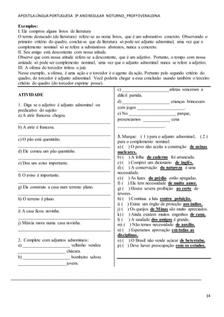 APOSTILA LÍNGUA PORTUGUESA 3º ANOREGULAR NOTURNO_PROFªEVERALDINA
14
Exemplos:
I. Ele comprou alguns livros de literatura
O termo destacado (de literatura) refere-se ao nome livros, que é um substantivo concreto. Observando o
primeiro critério do quadro, conclui-se que de literatura só pode ser adjunto adnominal, uma vez que o
complemento nominal só se refere a substantivos abstratos, nunca a concreto.
II. Seu amigo está descontente com nossa atitude.
Observe que com nossa atitude refere-se a descontente, que é um adjetivo. Portanto, o tempo com nossa
amizade só pode ser complemento nominal, uma vez que o adjunto adnominal nunca se refere a adjetivo.
III. A ofensa do torcedor irritou o juiz.
Nesse exemplo, a ofensa, é uma ação e o torcedor é o agente da ação. Portanto pelo segundo critério do
quadro, do torcedor é adjunto adnominal. Você poderia chegar a essa conclusão usando também o terceiro
critério do quadro (do torcedor exprime posse).
ATIVIDADE
1. Diga se o adjetivo é adjunto adnominal ou
predicativo do sujeito:
a) A atriz francesa chegou.
_________________________________________
b) A atriz é francesa.
_________________________________________
c) O pão está quentinho.
_________________________________________
d) Ele comeu um pão quentinho.
_________________________________________
e) Deu um aviso importante.
_________________________________________
f) O aviso é importante.
_________________________________________
g) Ela construiu a casa num terreno plano.
_________________________________________
h) O terreno é plano.
_________________________________________
i) A casa ficou novinha.
_________________________________________
j) Márcia mora numa casa novinha.
_________________________________________
2. Complete com adjuntos adnominais:
a) _____________________ velhinho vendeu
_____________________ chácara.
b) _____________________ bombeiro salvou
_____________________ jovem.
c) _____________________atletas venceram a
difícil partida.
d) _____________________ crianças brincavam
com jogos _____________________.
e) No _____________________ parque,
presenciamos ____________ cena
_____________________.
3. Marque: ( 1 ) para o adjunto adnominal; ( 2 )
para o complemento nominal.
a) ( ) O povo não aceita a construção de usinas
nucleares.
b) ( ) A folha do caderno foi arrancada.
c) ( ) Comprei um dicionário de inglês.
d) ( ) A conservação da natureza é uma
necessidade.
e) ( ) As luzes do prédio estão apagadas.
f) ( ) Ela tem necessidade de muito amor.
g) ( ) Houve severa proibição ao corte de
árvores.
h) ( ) Continua a luta contra poluição.
i) ( ) Existe um órgão de proteção aos índios.
j) ( ) Os queijos de Minas são muito apreciados.
k) ( ) Ainda existem muitos engenhos de cana.
l) ( ) A saudade dos amigos é grande.
m) ( ) Não temos necessidade de auxílio.
n) ( ) Esperamos aprovação em todas as
disciplinas.
o) ( ) O Brasil não vende açúcar de beterraba.
p) ( ) Deve haver preocupação com os estudos.
_______________________________________________________________
 