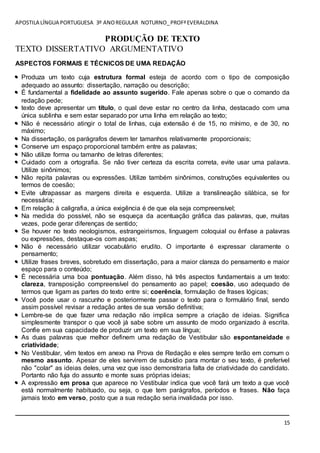 APOSTILA LÍNGUA PORTUGUESA 3º ANOREGULAR NOTURNO_PROFªEVERALDINA
15
PRODUÇÃO DE TEXTO
TEXTO DISSERTATIVO ARGUMENTATIVO
ASPECTOS FORMAIS E TÉCNICOS DE UMA REDAÇÃO
 Produza um texto cuja estrutura formal esteja de acordo com o tipo de composição
adequado ao assunto: dissertação, narração ou descrição;
 É fundamental a fidelidade ao assunto sugerido. Fale apenas sobre o que o comando da
redação pede;
 texto deve apresentar um título, o qual deve estar no centro da linha, destacado com uma
única sublinha e sem estar separado por uma linha em relação ao texto;
 Não é necessário atingir o total de linhas, cuja extensão é de 15, no mínimo, e de 30, no
máximo;
 Na dissertação, os parágrafos devem ter tamanhos relativamente proporcionais;
 Conserve um espaço proporcional também entre as palavras;
 Não utilize forma ou tamanho de letras diferentes;
 Cuidado com a ortografia. Se não tiver certeza da escrita correta, evite usar uma palavra.
Utilize sinônimos;
 Não repita palavras ou expressões. Utilize também sinônimos, construções equivalentes ou
termos de coesão;
 Evite ultrapassar as margens direita e esquerda. Utilize a translineação silábica, se for
necessária;
 Em relação à caligrafia, a única exigência é de que ela seja compreensível;
 Na medida do possível, não se esqueça da acentuação gráfica das palavras, que, muitas
vezes, pode gerar diferenças de sentido;
 Se houver no texto neologismos, estrangeirismos, linguagem coloquial ou ênfase a palavras
ou expressões, destaque-os com aspas;
 Não é necessário utilizar vocabulário erudito. O importante é expressar claramente o
pensamento;
 Utilize frases breves, sobretudo em dissertação, para a maior clareza do pensamento e maior
espaço para o conteúdo;
 É necessária uma boa pontuação. Além disso, há três aspectos fundamentais a um texto:
clareza, transposição compreensível do pensamento ao papel; coesão, uso adequado de
termos que ligam as partes do texto entre si; coerência, formulação de frases lógicas;
 Você pode usar o rascunho e posteriormente passar o texto para o formulário final, sendo
assim possível revisar a redação antes de sua versão definitiva;
 Lembre-se de que fazer uma redação não implica sempre a criação de ideias. Significa
simplesmente transpor o que você já sabe sobre um assunto de modo organizado à escrita.
Confie em sua capacidade de produzir um texto em sua língua;
 As duas palavras que melhor definem uma redação de Vestibular são espontaneidade e
criatividade;
 No Vestibular, vêm textos em anexo na Prova de Redação e eles sempre terão em comum o
mesmo assunto. Apesar de eles servirem de subsídio para montar o seu texto, é preferível
não "colar" as ideias deles, uma vez que isso demonstraria falta de criatividade do candidato.
Portanto não fuja do assunto e monte suas próprias ideias;
 A expressão em prosa que aparece no Vestibular indica que você fará um texto a que você
está normalmente habituado, ou seja, o que tem parágrafos, períodos e frases. Não faça
jamais texto em verso, posto que a sua redação seria invalidada por isso.
____________________________________________________________________________
 