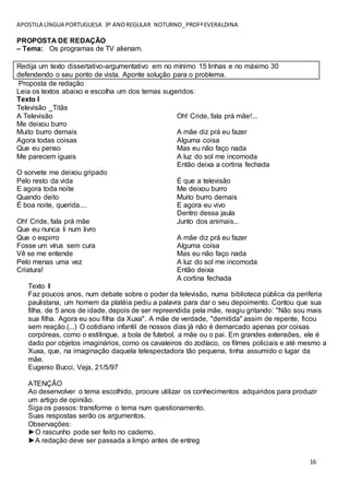 APOSTILA LÍNGUA PORTUGUESA 3º ANOREGULAR NOTURNO_PROFªEVERALDINA
16
PROPOSTA DE REDAÇÃO
– Tema: Os programas de TV alienam.
Redija um texto dissertativo-argumentativo em no mínimo 15 linhas e no máximo 30
defendendo o seu ponto de vista. Aponte solução para o problema.
Proposta de redação
Leia os textos abaixo e escolha um dos temas sugeridos:
Texto I
Televisão _Titãs
A Televisão
Me deixou burro
Muito burro demais
Agora todas coisas
Que eu penso
Me parecem iguais
O sorvete me deixou gripado
Pelo resto da vida
E agora toda noite
Quando deito
É boa noite, querida....
Oh! Cride, fala prá mãe
Que eu nunca li num livro
Que o espirro
Fosse um vírus sem cura
Vê se me entende
Pelo menas uma vez
Criatura!
Oh! Cride, fala prá mãe!...
A mãe diz prá eu fazer
Alguma coisa
Mas eu não faço nada
A luz do sol me incomoda
Então deixa a cortina fechada
É que a televisão
Me deixou burro
Muito burro demais
E agora eu vivo
Dentro dessa jaula
Junto dos animais...
A mãe diz prá eu fazer
Alguma coisa
Mas eu não faço nada
A luz do sol me incomoda
Então deixa
A cortina fechada
Texto II
Faz poucos anos, num debate sobre o poder da televisão, numa biblioteca pública da periferia
paulistana, um homem da platéia pediu a palavra para dar o seu depoimento. Contou que sua
filha, de 5 anos de idade, depois de ser repreendida pela mãe, reagiu gritando: "Não sou mais
sua filha. Agora eu sou filha da Xuxa". A mãe de verdade, "demitida" assim de repente, ficou
sem reação.(...) O cotidiano infantil de nossos dias já não é demarcado apenas por coisas
corpóreas, como o estilingue, a bola de futebol, a mãe ou o pai. Em grandes extensões, ele é
dado por objetos imaginários, como os cavaleiros do zodíaco, os filmes policiais e até mesmo a
Xuxa, que, na imaginação daquela telespectadora tão pequena, tinha assumido o lugar da
mãe.
Eugenio Bucci, Veja, 21/5/97
ATENÇÃO
Ao desenvolver o tema escolhido, procure utilizar os conhecimentos adquiridos para produzir
um artigo de opinião.
Siga os passos: transforme o tema num questionamento.
Suas respostas serão os argumentos.
Observações:
►O rascunho pode ser feito no caderno.
►A redação deve ser passada a limpo antes de entreg
 