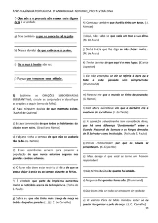 APOSTILA LÍNGUA PORTUGUESA 3º ANOREGULAR NOTURNO_PROFªEVERALDINA
19
f) Que nós e o presente não somos mais dignos
dela é a verdade.
_______________________________________
_______________________________________
g) Sou contrário a que se conceda tal regalia.
_______________________________________
_______________________________________
h) Nunca duvidei de que estivessem certos.
_______________________________________
_______________________________________
i) Se o mar é bonito não sei.
_______________________________________
_______________________________________
j) Parece que tomaram uma atitude.
_______________________________________
____________________________________
2) Sublinhe as ORAÇÕES SUBORDINADAS
SUBSTANTIVAS, circule as conjunções e classifique
as orações a seguir (verso da folha).
a) Aqui ninguém duvida de que marmota existe.
(Rachel de Queiroz)
___________________________________________
b) Estava convencido de que todos os habitantes da
cidade eram ruins. (Graciliano Ramos)
___________________________________________
c) Fabiano tinha a certeza de que não se acabaria
tão cedo. (G. Ramos)
___________________________________________
d) Essas ocorrências servem para prevenir a
população de que nunca estamos seguros nos
grandes centros urbanos.
___________________________________________
e) O lazer não deve estar restrito á idéia de que se
possa viajar à praia ou ao campo durante as férias.
___________________________________________
f) É verdade que parte da imprensa aumentou
muito o noticiário acerca da delinqüência. (Folha de
S. Paulo)
___________________________________________
g) Sabia eu que não tinha mais trança de moça no
detrás daquelas paredes (...) (J. C. de Carvalho)
___________________________________________
h) Constava também que Aurélia tinha um tutor. ( J.
Alencar)
___________________________________________
i) Aqui, não: sabe-se que cada um traz a sua alma.
(M. de Assis)
___________________________________________
j) Sinhá Inácia que lhe diga se não chorei muito...
(M. de Assis)
___________________________________________
k) Tenho certeza de que aqui é o meu lugar. (Clarice
Lispector)
___________________________________________
l) Ela não entendeu se ele se referia à hora ou a
toda a vida passada sem compreensão.
(Drummond)
___________________________________________
m) Pareceu-me que o mundo se tinha despovoado.
(G. Ramos)
___________________________________________
n) Karl Marx acreditava em que a barbárie era a
ausência de socialismo. (J. da Tarde)
___________________________________________
o) A oposição salvadorenha tem consciência disso,
que há uma diferença “fundamental” entre a
Guarda Nacional de Somoza e as Forças Armadas
de El Salvador como instituição. (Folha de S. Paulo)
___________________________________________
p) Pensei compreender por que os noivos se
presenteiam. (C. Lispector)
___________________________________________
q) Meu desejo é que você se torne um homem
responsável.
_________________________________________
r) Não tenho dúvida de quanto fui amado.
___________________________________________
s) Pergunto-lhe quantas horas são. (Drummond)
___________________________________________
t) Que bom seria se todos se amassem de verdade.
___________________________________________
u) O vizinho Pires de Melo mandou saber se eu
queria barganhar a pele da onça. ( J. C. Carvalho)
 