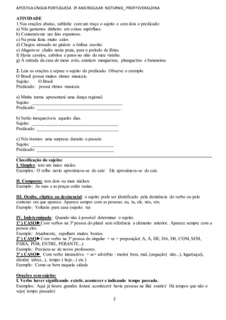 APOSTILA LÍNGUA PORTUGUESA 3º ANOREGULAR NOTURNO_ PROFªEVERALDINA
2
ATIVIDADE
1.Nas orações abaixo, sublinhe com um traço o sujeito e com dois o predicado:
a) Não gastamos dinheiro em coisas supérfluas.
b) Contaram-me um fato espantoso.
c) Na praia fazia muito calor.
d) Chegou atrasado no ginásio o ônibus escolar.
e) Alugam-se chalés nesta praia, para o período de férias.
f) Havia cavalos, cabritos e patos no sítio do meu vizinho.
g) À entrada da casa de meus avós, existiam mangueiras, pitangueiras e bananeiras
2. Leia as orações e separe o sujeito do predicado. Observe o exemplo.
O Brasil possui muitos ritmos musicais.
Sujeito: O Brasil
Predicado: possui ritmos musicais.
a) Minha turma apresentará uma dança regional.
Sujeito: ________________________________________
Predicado: _____________________________________
b) Serão inesquecíveis aqueles dias.
Sujeito: ______________________________________
Predicado: ____________________________________
c) Nós tivemos uma surpresa durante o passeio.
Sujeito: ____________________________________
Predicado: __________________________________
______________________________________________________________________________________
Classificação do sujeito:
I. Simples: tem um único núcleo.
Exemplos: O velho navio aproximava-se do cais/ Ele aproximava-se do cais.
II. Composto: tem dois ou mais núcleos
Exemplo: As ruas e as praças estão vazias.
III. Oculto, elíptico ou desinencial: o sujeito pode ser identificado pela desinência do verbo ou pelo
contexto em que aparece. Aparece sempre com as pessoas: eu, tu, ele, nós, vós.
Exemplo: Voltarás para casa (sujeito: tu)
IV. Indeterminado: Quando não é possível determinar o sujeito.
1º ) CASO►Com verbos na 3ª pessoa do plural sem referência a elemento anterior. Aparece sempre com a
pessoa eles.
Exemplo: Atualmente, espalham muitos boatos.
2º ) CASO►Com verbo na 3ª pessoa do singular + se + preposição( A, À, DE, DA, D0, COM, SEM,
PARA, POR, ENTRE, PERANTE...)
Exemplo: Precisou-se de novos professores.
3º ) CASO► Com verbo intransitivo + se+ advérbio : modo( bem, mal..),negação( não...), lugar(aqui),
dúvida( talvez...), tempo ( hoje...) etc.)
Exemplo: Come-se bem naquela cidade
Orações sem sujeito:
I. Verbo haver significando existir, acontecer e indicando tempo passado.
Exemplos: Aqui já houve grandes festas( acontecer)/ havia pessoas na fila( existir)/ Há tempos que não o
vejo( tempo passado)
 