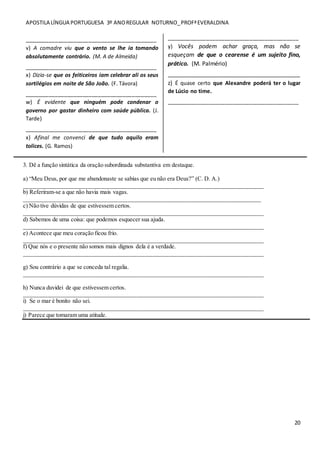 APOSTILA LÍNGUA PORTUGUESA 3º ANOREGULAR NOTURNO_PROFªEVERALDINA
20
___________________________________________
v) A comadre viu que o vento se lhe ia tomando
absolutamente contrário. (M. A de Almeida)
___________________________________________
x) Dizia-se que os feiticeiros iam celebrar ali os seus
sortilégios em noite de São João. (F. Távora)
___________________________________________
w) É evidente que ninguém pode condenar o
governo por gastar dinheiro com saúde pública. (J.
Tarde)
___________________________________________
x) Afinal me convenci de que tudo aquilo eram
tolices. (G. Ramos)
___________________________________________
y) Vocês podem achar graça, mas não se
esqueçam de que o cearense é um sujeito fino,
prático. (M. Palmério)
_________________________________________
z) É quase certo que Alexandre poderá ter o lugar
de Lúcio no time.
___________________________________________
3. Dê a função sintática da oração subordinada substantiva em destaque.
a) “Meu Deus, por que me abandonaste se sabias que eu não era Deus?” (C. D. A.)
_________________________________________________________________________________
b) Referiram-se a que não havia mais vagas.
________________________________________________________________________________
c) Não tive dúvidas de que estivessem certos.
_________________________________________________________________________________
d) Sabemos de uma coisa: que podemos esquecer sua ajuda.
_________________________________________________________________________________
e) Acontece que meu coração ficou frio.
_________________________________________________________________________________
f) Que nós e o presente não somos mais dignos dela é a verdade.
_________________________________________________________________________________
g) Sou contrário a que se conceda tal regalia.
_________________________________________________________________________________
h) Nunca duvidei de que estivessem certos.
_________________________________________________________________________________
i) Se o mar é bonito não sei.
_________________________________________________________________________________
j) Parece que tomaram uma atitude.
 