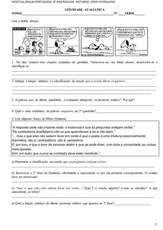 APOSTILA LÍNGUA PORTUGUESA 3º ANOREGULAR NOTURNO_PROFªEVERALDINA
21
ATIVIDADE AVALIATIVA
NOME________________________________________________________Nº ____SÉRIE______
Leia a tirinha abaixo.
1. Na tira, existem três orações reduzidas de gerúndio. Transcreva-as, nas linhas abaixo, desenvolva-as e
classifique-as.
________________________________________________________________________________________
________________________________________________________________________________________
_____________________________________________________________________________________
2. Indique a função sintática e a classificação da oração que a escola libere os garotos...
________________________________________________________________________________________
________________________________________________________________________________________
_____________________________________________________________________________________
3. A palavra que, no último quadrinho, é conjunção integrante ou pronome relativo? Por quê?
_______________________________________________________________________________________
4. Qual o valor semântico da palavra enquanto, no 2º quadrinho?__________________________________
5. Leia algumas frases de Mário Quintana.
“A resposta certa não importa nada: o essencial é que as perguntas estejam certas.”
“Os verdadeiros analfabetos são os que aprenderam a ler e não leem.”
“... mas o que eles não sabem levar em conta é que o poeta é uma criatura essencialmente
dramática, isto é, contraditória, isto é, verdadeira.
E, por isso, é que o bom de escrever teatro é que se pode dizer, com toda a sinceridade, as coisas
mais opostas.
Sim, um autor que nunca se contradiz deve estar mentindo.”
a) Determine a classificação da oração que as perguntas estejam certas.
_______________________________________________________________________________________
b) Reescreva a 2ª frase de Quintana, substituindo o antecedente os por um pronome correspondente. O sentido
deve ser preservado.
_______________________________________________________________________________________
c) “mas o que eles não sabem levar em conta...” Qual é a oração adjetiva? Como se classifica? A que
antecedente se refere?
_______________________________________________________________________________________
d) Qual a função sintática do último pronome relativo que aparece na 3ª frase?______________________
 
