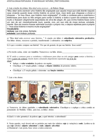 APOSTILA LÍNGUA PORTUGUESA 3º ANOREGULAR NOTURNO_PROFªEVERALDINA
22
6. Leia o trecho da crônica Meu ideal seria escrever..., de Rubem Braga.
“Meu ideal seria escrever uma história tão engraçada que aquela moça que está doente naquela
casa cinzenta quando lesse minha história no jornal risse, risse tanto que chegasse a chorar e
dissesse -- "ai meu Deus, que história mais engraçada!". E então a contasse para a cozinheira e
telefonasse para duas ou três amigas para contar a história; e todos a quem ela contasse rissem
muito e ficassem alegremente espantados de vê-la tão alegre. Ah, que minha história fosse como
um raio de sol, irresistivelmente louro, quente, vivo, em sua vida de moça reclusa, enlutada,
doente. Que ela mesma ficasse admirada ouvindo o próprio riso, e depois repetisse para si própria
-- "mas essa história é mesmo muito engraçada!"
Vocabulário:
reclusa: que vive presa, fechada;
enlutada: com tristeza profunda.
a) “Meu ideal seria escrever uma história...” A oração em itálico é subordinada substantiva predicativa.
Nas linhas abaixo, reescreva o período, transformando a substantiva em subjetiva.
_______________________________________________________________________________________
b) A que o cronista compara sua história? Por que ele gostaria de que sua história fosse assim?
_______________________________________________________________________________________
c) No trecho acima, existe um vocativo. Transcreva-o na linha abaixo.______________________________
d) “E então a contasse para a cozinheira e telefonasse para duas ou três amigas para contar a história; e
todos a quem ela contasse rissem muito e ficassem alegremente espantados de vê-la tão
alegre.”
 Indique o valor semântico da palavra em negrito._________________________________________
 Classifique a 1ª oração grifada e indique a função sintática do pronome relativo.
_________________________________________________________________________________
 Classifique a 2ª oração grifada e determine sua função sintática.
________________________________________________________________________________
7. Leia a tira abaixo.
a) Transcreva, do último quadrinho, a subordinada substantiva. Classifique-a e explique a crítica contida no
pensamento de Mafalda. Utilize, para isso, as linhas abaixo.
________________________________________________________________________________________
______________________________________________________________________________________
b) Qual é o valor gramatical da palavra que, a qual introduz a subordinada?
_______________________________________________________________________________________
8. Nesta questão, você deverá unir os períodos por meio dos relativos cujo (e variações) e onde. Lembre-se de
que cujo substitui adjunto adnominal e onde, adjunto adverbial.
a) Drummond é um poeta. Seus versos a todos comovem.
_______________________________________________________________________________________
 