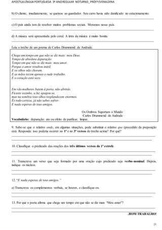 APOSTILA LÍNGUA PORTUGUESA 3º ANOREGULAR NOTURNO_PROFªEVERALDINA
23
b) O cliente, imediatamente, se queixou ao guardador. Seu carro havia sido danificado no estacionamento.
_______________________________________________________________________________________
c) O país ainda tem de resolver muitos problemas sociais. Moramos nesse país.
_______________________________________________________________________________________
d) A música será apresentada pelo coral. A letra da música é muito bonita.
_______________________________________________________________________________________
Leia o trecho de um poema de Carlos Drummond de Andrade.
Chega um tempo em que não se diz mais: meu Deus.
Tempo de absoluta depuração.
Tempo em que não se diz mais: meu amor.
Porque o amor resultou inútil.
E os olhos não choram.
E as mãos tecem apenas o rude trabalho.
E o coração está seco.
Em vão mulheres batem à porta, não abrirás.
Ficaste sozinho, a luz apagou-se,
mas na sombra teus olhos resplandecem enormes.
És todo certeza, já não sabes sofrer.
E nada esperas de teus amigos.
Os Ombros Suportam o Mundo
Carlos Drummond de Andrade
Vocabulário: depuração: ato ou efeito de purificar, limpar.
9. Sabe-se que o relativo onde, em algumas situações, pode substituir o relativo que (precedido da preposição
em). Responda: isso poderia ocorrer no 1º e no 3º versos do trecho acima? Por quê?
________________________________________________________________________________________
______________________________________________________________________________________
10. Classifique o predicado das orações dos três últimos versos da 1ª estrofe.
________________________________________________________________________________________
______________________________________________________________________________________
11. Transcreva um verso que seja formado por uma oração cujo predicado seja verbo-nominal. Depois,
indique os núcleos.
________________________________________________________________________________________
______________________________________________________________________________________
12. “E nada esperas de teus amigos.”
a) Transcreva os complementos verbais, se houver, e classifique-os.
________________________________________________________________________________________
______________________________________________________________________________________
13. Por que o poeta afirma que chega um tempo em que não se diz mais “Meu amor”?
________________________________________________________________________________________
______________________________________________________________________________________
.BOM TRABALHO!
 