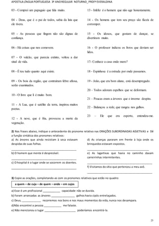 APOSTILA LÍNGUA PORTUGUESA 3º ANOREGULAR NOTURNO_PROFªEVERALDINA
25
03 - Comprei um papagaio que fala muito.
04 - Deus, que é o pai de todos, sabia da luta que
ele tivera.
05 - As pessoas que fingem não são dignas de
confiança.
06 - Há coisas que nos comovem.
07 - O vulcão, que parecia extinto, voltou a dar
sinal de vida.
08 - É teu tudo quanto aqui existe.
09 - Os bois da região, que contraíram febre aftosa,
serão examinados.
10 - O livro que li é muito bom.
11 - A Lua, que é satélite da terra, inspirou muitos
poetas.
12 - A neve, que é fria, provocou a morte da
vegetação.
13 - Infeliz é o homem que não age honestamente.
14 - Os homens que tem seu preço são fáceis de
corromper.
15 - Os idosos, que gostam de dançar, se
divertiram muito.
16 - O professor indicou os livros que deviam ser
lidos.
17- Conhece a casa onde moro?
18 - Espinhosa é a estrada por onde passamos.
19 - João, que era bom aluno, está desempregado.
20 – Todos adoram espelhos que se deformam.
21 – Poucas eram a árvores que o inverno despira.
22 – Balançou a rede, que rangeu nos galhos.
23 – Ele que era esperto, entendeu-me.
2) Nas frases abaixo, indique o antecedente do pronome relativo nas ORAÇÕES SUBORDINADAS ADJETIVAS e Dê
a função sintática dos pronomes relativos:
a) As árvores que ainda resistiam à seca estavam
despidas de suas folhas.
___________________________________________
b) O homem que mente é desprezível.
___________________________________________
c) O hospital é o lugar onde se socorrem os doentes.
___________________________________________
d) As crianças pararam em frente à loja onde os
brinquedos estavam expostos.
_________________________________________
e) As lagartixas que havia no caminho davam
carreirinhas intermitentes.
___________________________________________
f) Visitamos do sítio que pertenceu a meu avô.
___________________________________________
3) Copie as orações, completando-as com os pronomes relativos que estão no quadro:
a) Esse é um profissional ____________ capacidade não se duvida.
b) Foram arrancadas as árvores ________________ galhos havia cipós entrelaçados.
c) Deus, _____________ recorremos nos bons e nos maus momentos da vida, nunca nos desampara.
d)Não encontrei a pessoa ____________ me falaste.
e) Não mencionou o lugar _____________________ poderíamos encontrá-la.
a quem – de cuja – de quem – onde – em cujos
 